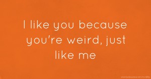 I like you because you're weird, just like me.