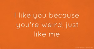 I like you because you're weird, just like me.