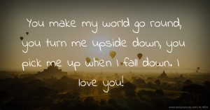 You make my world go round, you turn me upside down, you pick me up when I fall down. I love you!