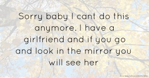 Sorry baby I cant do this anymore. I have a girlfriend and if you go and look in the mirror you will see her.