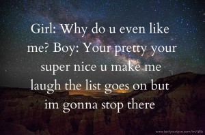 Girl: Why do u even like me?  Boy: Your pretty your super nice u make me laugh the list goes on but im gonna stop there