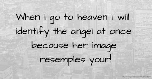 When i go to heaven i will identify the angel at once because her image resemples your!