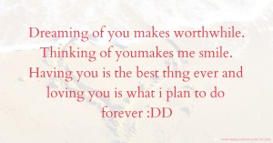 Dreaming of you makes worthwhile.  Thinking of youmakes me smile.  Having you is the best thng ever and loving you is what i plan to do forever :DD