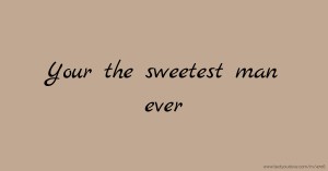 Your the sweetest man ever.