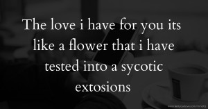 The love i have for you its like a flower that i have tested into a sycotic extosions