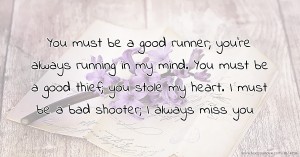 You must be a good runner; you're always running in my mind. You must be a good thief; you stole my heart. I must be a bad shooter; I always miss you.