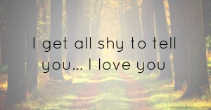 I get all shy to tell you... I love you.