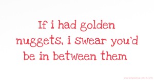 If i had golden nuggets,  i swear  you'd be in between them