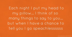 Each night I put my head to my pillow... I think of so many things to say to you... but when I have a chance to tell you I go speachlessssss