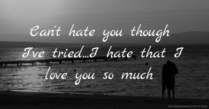 Can't hate you though I've tried...I hate that I love you so much.