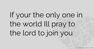 If your the only one in the world Ill pray to the lord to join you.