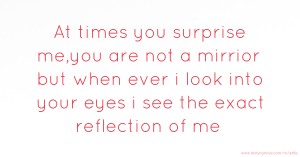 At times you surprise me,you are not a mirrior but when ever  i look into your eyes i  see the exact reflection of me.