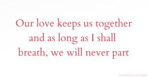 Our love keeps us together and as long as I shall breath, we will never part.