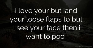 i love your but iand your loose flaps to but i see your face then i want to poo