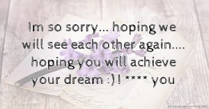 Im so sorry...  hoping we will see each other again.... hoping you will achieve your dream :)  I **** you