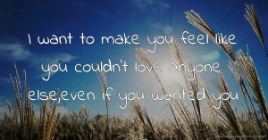 I want to make you feel like you couldn't love anyone else,even if you wanted you