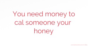 You need money to cal someone your honey.
