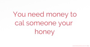 You need money to cal someone your honey.