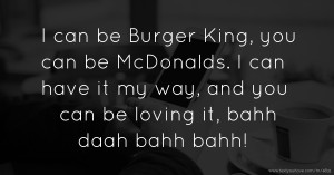 I can be Burger King,  you can be McDonalds. I can have it my way, and you can be loving it,  bahh daah bahh bahh!
