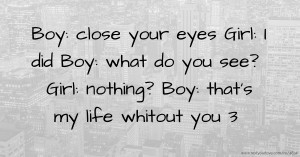 Boy: close your eyes  Girl: I did  Boy: what do you see?  Girl: nothing?  Boy: that's my life whitout you 3