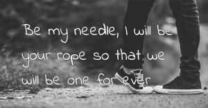 Be my needle, I will be your rope so that we will be one for ever.