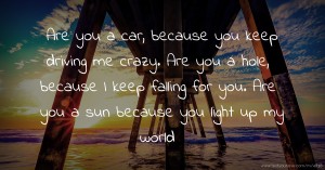Are you a car, because you keep driving me crazy. Are you a hole, because I keep falling for you. Are you a sun because you light up my world.