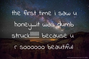the first time i saw u honey...it was dumb struck!!!!!!!! because u r soooooo beautiful
