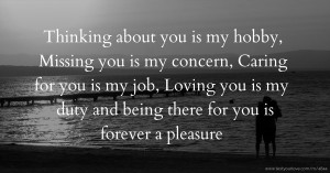 Thinking about you is my hobby, Missing you is my concern, Caring for you is my job, Loving you is my duty and being there for you is forever a pleasure.