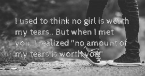 I used to think no girl is worth my tears.. But when I met you, I realized ''no amount of my tears is worth you''.