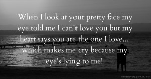 When I look at your pretty face my eye told me I can't love you but my heart says you are the one I love... which makes me cry because my eye's lying to me!