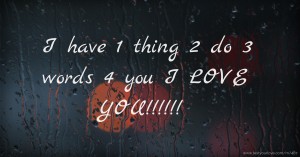 I have 1 thing   2 do  3 words  4 you  I LOVE YOU!!!!!!