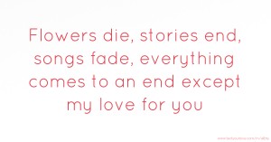 Flowers die, stories end, songs fade, everything comes to an end except my love for you.