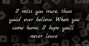 I miss you more,  than you'd ever believe.  When you come home,  I hope you'll never leave.