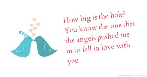 How big is the hole? You know the one that the angels pushed me in to fall in love with you.