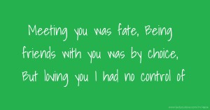 Meeting you was fate, Being friends with you was by choice, But loving you I had no control of.