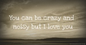 You can be crazy and noisy but I love you.