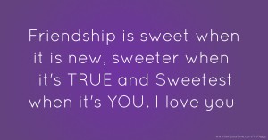 Friendship is sweet when it is new, sweeter when it's TRUE and Sweetest when it's YOU. I love you.