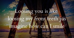 Loosing you is like loosing my front teeth jus imagine how can I smile