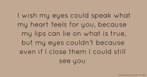 I wish my eyes could speak what my heart feels for you, because my lips can lie on what is true, but my eyes couldn't because even if I close them I could still see you.