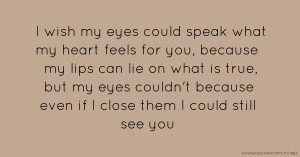 I wish my eyes could speak what my heart feels for you, because my lips can lie on what is true, but my eyes couldn't because even if I close them I could still see you.