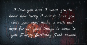 I love you and I want you to know how lucky I am to have you close your eyes make a wish and hope for all good things to come to you. Happy Birthday Josh xoxoxo