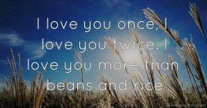 I love you once, I love you twice. I love you more than beans and rice.