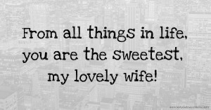 From all things in life, you are the sweetest, my lovely wife!
