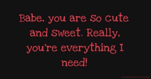 Babe, you are so cute and sweet. Really, you're everything I need!