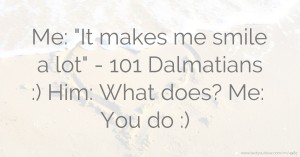 Me: It makes me smile a lot - 101 Dalmatians :)  Him: What does?  Me: You do :)