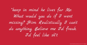 *keep in mind he lives far  Me: What would you do if I went missing?  Him: Realistically I can't do anything. Believe me I'd freak. I'd feel like sh*t