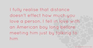 I fully realise that distance doesn't effect how much you love a person. I fell in love with an American boy long before meeting him just by talking to him.