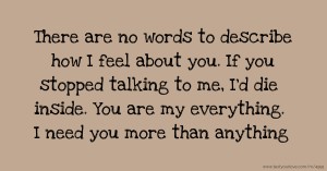 There are no words to describe how I feel about you. If you stopped talking to me, I'd die inside. You are my everything. I need you more than anything.