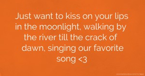 Just want to kiss on your lips in the moonlight, walking by the river till the crack of dawn, singing our favorite song 