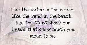 Like the water in the ocean, like the sand in the beach, like the stars above our heads, that's how much you mean to me.